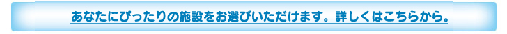 あなたにぴったりの施設をお選びになれます。